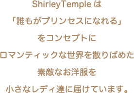 ShirleyTempleは「誰もがプリンセスになれる」をコンセプトにロマンティックな世界を散りばめた素敵なお洋服を小さなレディ達に届けています。